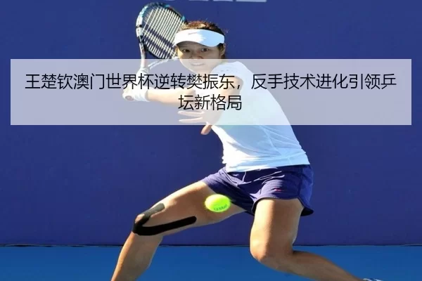 王楚钦澳门世界杯逆转樊振东，反手技术进化引领乒坛新格局