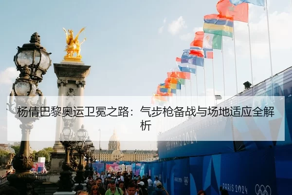 杨倩巴黎奥运卫冕之路：气步枪备战与场地适应全解析