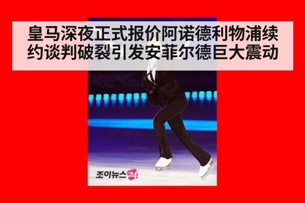 皇马深夜正式报价阿诺德利物浦续约谈判破裂引发安菲尔德巨大震动