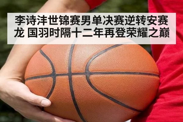 李诗沣世锦赛男单决赛逆转安赛龙 国羽时隔十二年再登荣耀之巅