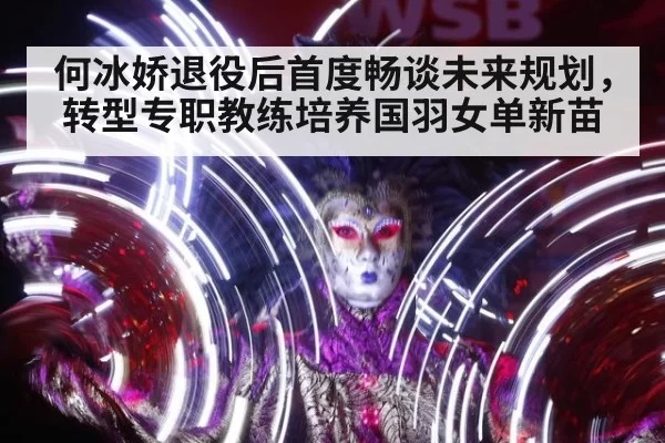 何冰娇退役后首度畅谈未来规划，转型专职教练培养国羽女单新苗