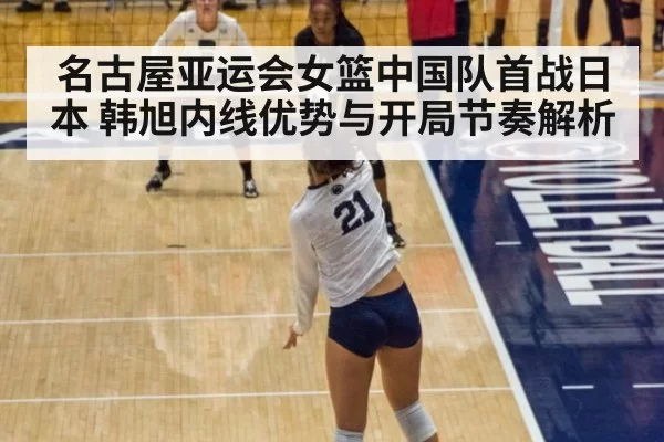 名古屋亚运会女篮中国队首战日本 韩旭内线优势与开局节奏解析